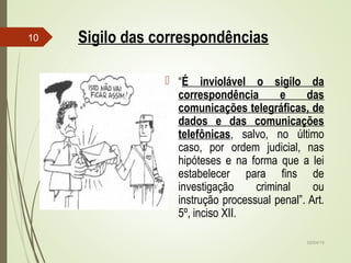 02/04/15
10 Sigilo das correspondências
 “É inviolável o sigilo da
correspondência e das
comunicações telegráficas, de
dados e das comunicações
telefônicas, salvo, no último
caso, por ordem judicial, nas
hipóteses e na forma que a lei
estabelecer para fins de
investigação criminal ou
instrução processual penal”. Art.
5º, inciso XII.
 
