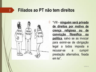 02/04/15
2 Filiados ao PT não tem direitos
 “VIII - ninguém será privado
de direitos por motivo de
crença religiosa ou de
convicção filosófica ou
política, salvo se as invocar
para eximir-se de obrigação
legal a todos imposta e
recusar-se a cumprir
prestação alternativa, fixada
em lei”.
 