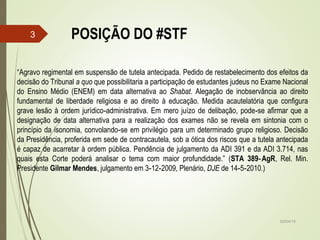 POSIÇÃO DO #STF
02/04/15
3
“Agravo regimental em suspensão de tutela antecipada. Pedido de restabelecimento dos efeitos da
decisão do Tribunal a quo que possibilitaria a participação de estudantes judeus no Exame Nacional
do Ensino Médio (ENEM) em data alternativa ao Shabat. Alegação de inobservância ao direito
fundamental de liberdade religiosa e ao direito à educação. Medida acautelatória que configura
grave lesão à ordem jurídico administrativa. Em mero juízo de delibação, pode se afirmar que a‑ ‑
designação de data alternativa para a realização dos exames não se revela em sintonia com o
princípio da isonomia, convolando se em privilégio para um determinado grupo religioso. Decisão‑
da Presidência, proferida em sede de contracautela, sob a ótica dos riscos que a tutela antecipada
é capaz de acarretar à ordem pública. Pendência de julgamento da ADI 391 e da ADI 3.714, nas
quais esta Corte poderá analisar o tema com maior profundidade.” (STA 389 AgR‑ , Rel. Min.
Presidente Gilmar Mendes, julgamento em 3 12 2009, Plenário,‑ ‑ DJE de 14 5 2010.)‑ ‑
 