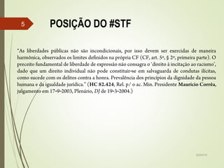 POSIÇÃO DO #STF
02/04/15
5
“As liberdades públicas não são incondicionais, por isso devem ser exercidas de maneira
harmônica, observados os limites definidos na própria CF (CF, art. 5º, § 2º, primeira parte). O
preceito fundamental de liberdade de expressão não consagra o ‘direito à incitação ao racismo’,
dado que um direito individual não pode constituir se em salvaguarda de condutas ilícitas,‑
como sucede com os delitos contra a honra. Prevalência dos princípios da dignidade da pessoa
humana e da igualdade jurídica.” (HC 82.424, Rel. p/ o ac. Min. Presidente Maurício Corrêa,
julgamento em 17 9 2003, Plenário,‑ ‑ DJ de 19 3 2004.)‑ ‑
 