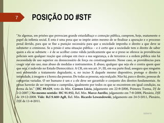 02/04/15
7
“As algemas, em prisões que provocam grande estardalhaço e comoção pública, cumprem, hoje, exatamente o
papel da infâmia social. E esta é uma pena que se impõe antes mesmo de se finalizar a apuração e o processo
penal devido, para que se fixe a punição necessária para que a sociedade imponha o direito a que deve se
submeter o criminoso. Se a prisão é uma situação pública – e é certo que a sociedade tem o direito de saber
quem a ela se submete – é de se acolher como válida juridicamente que se o preso se oferece às providências
policiais sem qualquer reação que coloque em risco a sua segurança, a de terceiros e a ordem pública não há
necessidade de uso superior ou desnecessário de força ou constrangimento. Nesse caso, as providências para
coagir não são uso, mas abuso de medidas e instrumentos. E abuso, qualquer que seja ele e contra quem quer
que seja, é indevido no Estado Democrático. A CR, em seu art. 5º, III, em sua parte final, assegura que ninguém
será submetido a tratamento degradante, e, no inciso X daquele mesmo dispositivo, protege o direito à
intimidade, à imagem e à honra das pessoas. De todas as pessoas, seja realçado. Não há, para o direito, pessoas de
categorias variadas. O ser humano é um e a ele deve ser garantido o conjunto dos direitos fundamentais. As
penas haverão de ser impostas e cumpridas, igualmente por todos os que se encontrem em igual condição, na
forma da lei.” (HC 89.429, voto da Min. Cármen Lúcia, julgamento em 22‑8‑2006, Primeira Turma, DJ de
2‑2‑2007.) No mesmo sentido: HC 91.952, Rel. Min. Marco Aurélio, julgamento em 7‑8‑2008, Plenário, DJE
de 19 12 2008.‑ ‑ Vide: Rcl 9.468 AgR‑ , Rel. Min. Ricardo Lewandowski, julgamento em 24 3 2011, Plenário,‑ ‑
DJE de 11 4 2011.‑ ‑
POSIÇÃO DO #STF
 