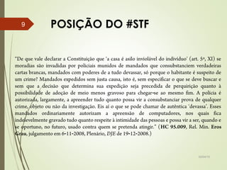 POSIÇÃO DO #STF
02/04/15
9
“De que vale declarar a Constituição que ‘a casa é asilo inviolável do indivíduo’ (art. 5º, XI) se
moradias são invadidas por policiais munidos de mandados que consubstanciem verdadeiras
cartas brancas, mandados com poderes de a tudo devassar, só porque o habitante é suspeito de
um crime? Mandados expedidos sem justa causa, isto é, sem especificar o que se deve buscar e
sem que a decisão que determina sua expedição seja precedida de perquirição quanto à
possibilidade de adoção de meio menos gravoso para chegar se ao mesmo fim. A polícia é‑
autorizada, largamente, a apreender tudo quanto possa vir a consubstanciar prova de qualquer
crime, objeto ou não da investigação. Eis aí o que se pode chamar de autêntica ‘devassa’. Esses
mandados ordinariamente autorizam a apreensão de computadores, nos quais fica
indelevelmente gravado tudo quanto respeite à intimidade das pessoas e possa vir a ser, quando e
se oportuno, no futuro, usado contra quem se pretenda atingir.” (HC 95.009, Rel. Min. Eros
Grau, julgamento em 6 11 2008, Plenário,‑ ‑ DJE de 19 12 2008.)‑ ‑
 