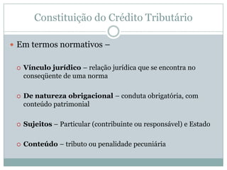 Constituição do Crédito TributárioO que é “crédito tributário” ?	"Crédito tributário é o vínculo jurídico, de natureza obrigacional, por força do qual o Estado (sujeito ativo) pode exigir do particular, o contribuinte ou responsável (sujeito passivo), o pagamento do tributo ou da penalidade pecuniária (objeto da relação obrigacional)". Hugo de Brito Machado, Curso de Direito Tributário, 21ª edição, Malheiros, 2002, p. 151.