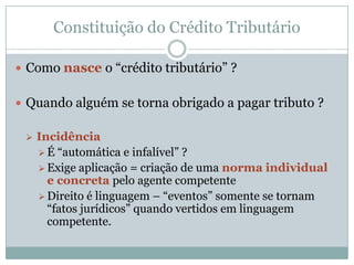 Constituição do Crédito TributárioEm termos normativos – Vínculo jurídico – relação jurídica que se encontra no conseqüente de uma normaDe natureza obrigacional – conduta obrigatória, com conteúdo patrimonialSujeitos – Particular (contribuinte ou responsável) e EstadoConteúdo – tributo ou penalidade pecuniária