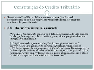 O débito e o crédito tributário são sempre formalizados, até mesmo como garantia para o contribuinte.Constituição do Crédito TributárioNorma Geral e Abstrata X 	Norma Individual e ConcretaObrigações gerais previstas nas leis – Normas Gerais e Abstratas.