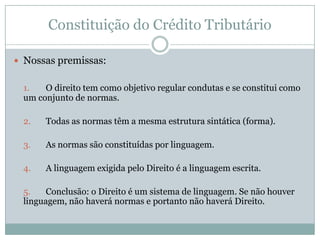 Constituição do Crédito TributárioNossas premissas:1.	O direito tem como objetivo regular condutas e se constitui como um conjunto de normas.2.	Todas as normas têm a mesma estrutura sintática (forma).3.	As normas são constituídas por linguagem.4.	A linguagem exigida pelo Direito é a linguagem escrita.	5.	Conclusão: o Direito é um sistema de linguagem. Se não houver linguagem, não haverá normas e portanto não haverá Direito.