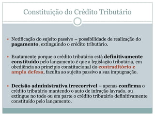 “Crédito tributário” = relação jurídica prevista no conseqüente da norma individual e abstrata, ou seja, aquela que surge como resultado da incidência/ aplicação.Constituição do Crédito TributárioCTN – Crédito TributárioArt. 139. O crédito tributário decorre da obrigação principal e tem a mesma natureza desta.Art. 140. As circunstâncias que modificam o crédito tributário, sua extensão ou seus efeitos, ou as garantias ou os privilégios a ele atribuídos, ou que excluem sua exigibilidade não afetam a obrigação tributária que lhe deu origem.Art. 141. O crédito tributário regularmente constituído somente se modifica ou extingue, ou tem sua exigibilidade suspensa ou excluída, nos casos previstos nesta Lei, fora dos quais não podem ser dispensadas, sob pena de responsabilidade funcional na forma da lei, a sua efetivação ou as respectivas garantias.