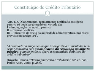 Constituição do Crédito Tributário“Lançamento” 			- procedimento de aplicação da norma geral e abstrata ao 		caso concreto, fazendo nascer o crédito tributário, - ou o ato,  resultado desse procedimento, 			- ou a própria norma individual e concreta.CTN – procedimento“Art. 142. Compete privativamente à autoridade administrativa constituir o crédito tributário pelo lançamento, assim entendido o procedimento administrativo tendente a verificar a ocorrência do fato gerador da obrigação correspondente, determinar a matéria tributável, calcular o montante do tributo devido, identificar o sujeito passivo e, sendo caso, propor a aplicação da penalidade cabível”.