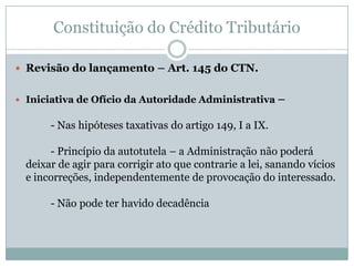 Constituição do Crédito Tributário“Lançamento” (art. 142)- Compete privativamente à autoridade administrativa- § único – Atividade administrativa vinculada e obrigatória, sob pena de responsabilidade funcional.A norma individual e concreta que documenta o crédito tributário também pode ser produzida pelo próprio sujeito passivo.