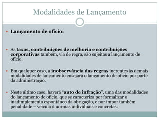 Constituição do Crédito TributárioPeculiaridades adicionais do ato administrativo do lançamento:1. 	Ato simples individual2.	Ato constitutivo ou modificativo3.	Ato vinculado4.	Insere na ordem jurídica norma individual e concreta4.1.	Cujo antecedente é o fato jurídico tributário4.2.	E cujo conseqüente é o vínculo obrigacional entre sujeito ativo e 	sujeito passivo individualizados, e o objeto da prestação é obtido pela 	conjugação entre base de cálculo e alíquota5.	Ato que estabelece os termos espaço-temporais em que o crédito será exigido.