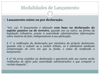 Constituição do Crédito TributárioDiscussão doutrinária a respeito da natureza “declaratória” ou “constitutiva” do lançamento.STJ – “O crédito tributário não surge com o fato gerador. Ele é constituído com o lançamento (art. 142 do CTN)”. (Resp 250.306/DF, 1ª T, rel. Min. Garcia Vieira, j. 06.06.2000).“TRIBUTÁRIO - PRESCRIÇÃO - REPETIÇÃO DE INDÉBITO - TERMO INICIAL - IMPOSTO DE RENDA RETIDO NA FONTE. A retenção do tributo na fonte pagadora é inconfundível com a extinção do crédito tributário. O crédito tributário não surge com o fato gerador. Ele é constituído com o lançamento (artigo 142 do CTN). Em se tratando de Imposto de Renda, o lançamento deve ocorrer após as informações do sujeito passivo, na declaração de ajuste (Lei nº 8.383/91, artigo 15) ou pela informação da fonte que promoveu a retenção. Qualquer das hipóteses leva ao exame dos artigos 147 e 150, parágrafo 4º. Não havendo homologação expressa ela ocorreria tacitamente, decorridos 05 (cinco) anos do fato gerador, e só aí há extinção do crédito. Recurso parcialmente provido”.