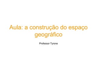 Aula: a construção do espaço
geográfico
Professor Tyrone
 