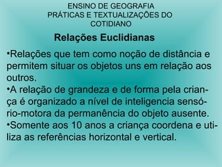 ENSINO DE GEOGRAFIA 
PRÁTICAS E TEXTUALIZAÇÕES DO 
COTIDIANO 
Relações Euclidianas 
•Relações que tem como noção de distância e 
permitem situar os objetos uns em relação aos 
outros. 
•A relação de grandeza e de forma pela crian-ça 
é organizado a nível de inteligencia sensó-rio- 
motora da permanência do objeto ausente. 
•Somente aos 10 anos a criança coordena e uti-liza 
as referências horizontal e vertical. 
 