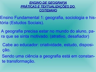 EENNSSIINNOO DDEE GGEEOOGGRRAAFFIIAA 
PPRRÁÁTTIICCAASS EE TTEEXXTTUUAALLIIZZAAÇÇÕÕEESS DDOO 
CCOOTTIIDDIIAANNOO 
Ensino Fundamental 1: geografia, sociologia e his-tória 
(Estudos Sociais). 
A geografia precisa estar no mundo do aluno, pa-ra 
que se sinta motivado. (atrativo, desafiador) 
Cabe ao educador: criatividade, estudo, disposi-ção. 
Sendo uma ciência a geografia está em constan-te 
transformação. 
 