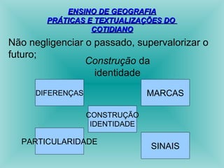 EENNSSIINNOO DDEE GGEEOOGGRRAAFFIIAA 
PPRRÁÁTTIICCAASS EE TTEEXXTTUUAALLIIZZAAÇÇÕÕEESS DDOO 
CCOOTTIIDDIIAANNOO 
Não negligenciar o passado, supervalorizar o 
futuro; Construção da 
identidade 
DIFERENÇAS MARCAS 
CONSTRUÇÃO 
IDENTIDADE 
PARTICULARIDADE SINAIS 
 