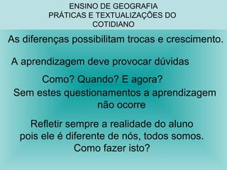 ENSINO DE GEOGRAFIA 
PRÁTICAS E TEXTUALIZAÇÕES DO 
COTIDIANO 
As diferenças possibilitam trocas e crescimento. 
A aprendizagem deve provocar dúvidas 
Como? Quando? E agora? 
Sem estes questionamentos a aprendizagem 
não ocorre 
Refletir sempre a realidade do aluno 
pois ele é diferente de nós, todos somos. 
Como fazer isto? 
 