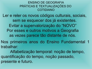 ENSINO DE GEOGRAFIA 
PRÁTICAS E TEXTUALIZAÇÕES DO 
COTIDIANO 
Ler e reler os novos códigos culturais, sociais, 
sem se esquecer dos já existentes. 
Evitar a supervalorização do “NOVO” 
Por esses e outros motivos a Geografia 
as vezes parece tão distante de nós. 
Nos primeiros anos do Ensino Fundamental 1 
trabalhar: 
Alfabetização temporal: noção de tempo, 
quantificação do tempo, noção passado, 
presente e futuro. 
 