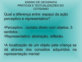 ENSINO DE GEOGRAFIA 
PRÁTICAS E TEXTUALIZAÇÕES DO 
COTIDIANO 
Qual a diferença entre: espaço da ação 
perceptivo e representativo? 
•Perceptivo : contato direto com objetos, 5 
sentidos ; 
•Representativo: abstração, reflexão. 
•A localização de um objeto pela criança se 
dá através dos conceitos adquiridos na 
representação mental 
 