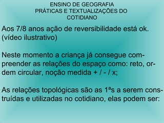 ENSINO DE GEOGRAFIA 
PRÁTICAS E TEXTUALIZAÇÕES DO 
COTIDIANO 
Aos 7/8 anos ação de reversibilidade está ok. 
(vídeo ilustrativo) 
Neste momento a criança já consegue com-preender 
as relações do espaço como: reto, or-dem 
circular, noção medida + / - / x; 
As relações topológicas são as 1ªs a serem cons-truídas 
e utilizadas no cotidiano, elas podem ser: 
 