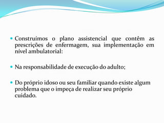  Construímos o plano assistencial que contêm as

prescrições de enfermagem, sua implementação em
nível ambulatorial:
 Na responsabilidade de execução do adulto;
 Do próprio idoso ou seu familiar quando existe algum

problema que o impeça de realizar seu próprio
cuidado.

 