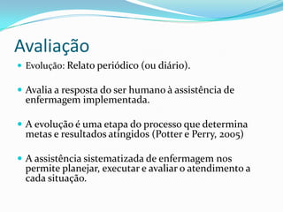 Avaliação
 Evolução: Relato periódico (ou diário).

 Avalia a resposta do ser humano à assistência de

enfermagem implementada.

 A evolução é uma etapa do processo que determina

metas e resultados atingidos (Potter e Perry, 2005)

 A assistência sistematizada de enfermagem nos

permite planejar, executar e avaliar o atendimento a
cada situação.

 