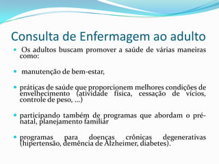 Consulta de Enfermagem ao adulto
 Os adultos buscam promover a saúde de várias maneiras

como:

 manutenção de bem-estar,
 práticas de saúde que proporcionem melhores condições de

envelhecimento (atividade física, cessação de vícios,
controle de peso, ...)

 participando também de programas que abordam o pré-

natal, planejamento familiar

 programas

para
doenças
crônicas
degenerativas
(hipertensão, demência de Alzheimer, diabetes).

 