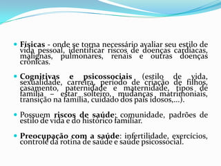  Físicas - onde se torna necessário avaliar seu estilo de

vida pessoal, identificar riscos de doenças cardíacas,
malignas, pulmonares, renais e outras doenças
crônicas.

 Cognitivas

e psicossociais (estilo de vida,
sexualidade, carreira, período de criação de filhos,
casamento, paternidade e maternidade, tipos de
família – estar solteiro, mudanças matrimoniais,
transição na família, cuidado dos pais idosos,...).

 Possuem riscos de saúde: comunidade, padrões de

estilo de vida e do histórico familiar.

 Preocupação com a saúde: infertilidade, exercícios,

controle da rotina de saúde e saúde psicossocial.

 