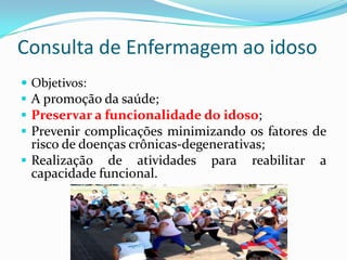 Consulta de Enfermagem ao idoso
 Objetivos:

 A promoção da saúde;
 Preservar a funcionalidade do idoso;
 Prevenir complicações minimizando os fatores de

risco de doenças crônicas-degenerativas;
 Realização de atividades para reabilitar
capacidade funcional.

a

 