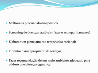  Melhorar a precisão do diagnóstico;
 Screening de doenças tratáveis (fazer o acompanhamento);

 Elaborar um planejamento terapêutico racional;
 Orientar o uso apropriado de serviços;
 Fazer recomendação de um meio ambiente adequado para

o idoso que ofereça segurança.

 