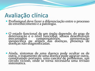 Avaliação clínica
 Profissional deve fazer a diferenciação entre o processo

do envelhecimento e a patologia.

 O estado funcional de um órgão depende: do grau de

deterioração e o nível funcional, idosos desenvolvem
mecanismos
compensatórios,
apresentação
inespecífica ou atípica das doenças, presença de
doenças não diagnosticadas.

 Ainda, sintomas de uma doença pode ocultar os de

outra, o tratamento de uma doença pode agravar outra,
constituindo portanto, uma cascata de problemas, um
círculo vicioso, onde se torna necessária uma revisão
sistemática.

 