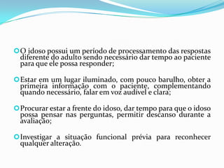  O idoso possui um período de processamento das respostas

diferente do adulto sendo necessário dar tempo ao paciente
para que ele possa responder;

 Estar em um lugar iluminado, com pouco barulho, obter a

primeira informação com o paciente, complementando
quando necessário, falar em voz audível e clara;

 Procurar estar a frente do idoso, dar tempo para que o idoso

possa pensar nas perguntas, permitir descanso durante a
avaliação;

 Investigar a situação funcional prévia para reconhecer

qualquer alteração.

 