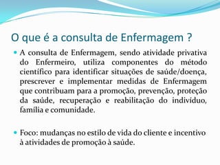 O que é a consulta de Enfermagem ?
 A consulta de Enfermagem, sendo atividade privativa

do Enfermeiro, utiliza componentes do método
científico para identificar situações de saúde/doença,
prescrever e implementar medidas de Enfermagem
que contribuam para a promoção, prevenção, proteção
da saúde, recuperação e reabilitação do indivíduo,
família e comunidade.
 Foco: mudanças no estilo de vida do cliente e incentivo

à atividades de promoção à saúde.

 