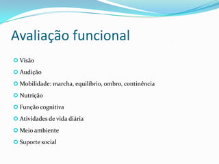Avaliação funcional
 Visão
 Audição
 Mobilidade: marcha, equilíbrio, ombro, continência
 Nutrição
 Função cognitiva
 Atividades de vida diária

 Meio ambiente
 Suporte social

 