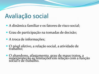 Avaliação social
 A dinâmica familiar e os fatores de risco social;
 Grau de participação na tomadas de decisão;
 A troca de informações;
 O nível afetivo, a relação social, a atividade de

trabalho;

 O abandono, afastamento, grau de maus tratos, a

superproteção as limitações em relação com a função
social e de trabalho.

 