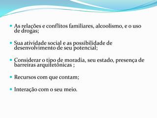  As relações e conflitos familiares, alcoolismo, e o uso

de drogas;

 Sua atividade social e as possibilidade de

desenvolvimento de seu potencial;

 Considerar o tipo de moradia, seu estado, presença de

barreiras arquitetônicas ;

 Recursos com que contam;

 Interação com o seu meio.

 