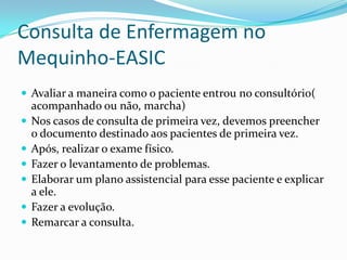 Consulta de Enfermagem no
Mequinho-EASIC
 Avaliar a maneira como o paciente entrou no consultório(







acompanhado ou não, marcha)
Nos casos de consulta de primeira vez, devemos preencher
o documento destinado aos pacientes de primeira vez.
Após, realizar o exame físico.
Fazer o levantamento de problemas.
Elaborar um plano assistencial para esse paciente e explicar
a ele.
Fazer a evolução.
Remarcar a consulta.

 