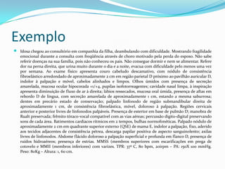Exemplo


Idosa chegou ao consultório em companhia da filha, deambulando com dificuldade. Mostrando fragilidade
emocional durante a consulta com freqüência através de choro motivado pela perda do esposo. Não sabe
referir doenças na sua família, pois não conheceu os pais. Não consegue dormir e nem se alimentar. Refere
dor na perna direita, que urina muito durante o dia e a noite, evacua com dificuldade pelo menos uma vez
por semana. Ao exame físico apresenta couro cabeludo descamativo, com nódulo de consistência
fibroelástico arredondado de aproximadamente 2 cm em região parietal D próximo ao pavilhão auricular D,
indolor à palpação e móvel, cabelos alinhados e limpos. Olhos úmidos com presença de secreção
amarelada, mucosa ocular hipocorada +1/+4, pupilas isofotorreagentes; cavidade nasal limpa, à inspiração
apresenta diminuição de fluxo de ar à direita; lábios ressecados, mucosa oral úmida, presença de aftas em
rebordo D de língua, com secreção amarelada de aproximadamente 1 cm, estando a mesma saburrosa;
dentes em precário estado de conservação; palpado linfonodo de região submandibular direita de
aproximadamente 1 cm, de consistência fibroelástica, móvel, doloroso à palpação. Regiões cervicais
anterior e posterior livres de linfonodos palpáveis. Presença de estertor em base de pulmão D; manobra de
Rualt preservada; frêmito tóraco-vocal compatível com as vias aéreas; percussão dígito-digital preservando
sons de cada área. Batimentos cardíacos rítmicos em 2 tempos, bulhas normofonéticas. Palpado nódulo de
aproximadamente 2 cm em quadrante superior externo (QSE) de mama E, indolor a palpação, fixo, aderido
aos tecidos adjacentes de consistência pétrea, descarga papilar positiva de aspecto sanguinolento; axilas
livres de linfonodos. Abdome flácido doloroso a palpação superficial e profunda em flanco D, presença de
ruídos hidroaéreos; presença de estrias. MMSS (membros superiores com escarificações em prega de
cotovelo e MMII (membros inferiores) com varizes. TPR: 37º C, 80 bpm, 20irpm – PA: 150X 100 mmHg.
Peso: 80Kg – Altura: 1, 60 cm.

 