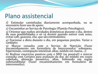 Plano assistencial
1) Estimular caminhadas diariamente acompanhada, ou se

necessário fazer uso de apoio;
2) Encaminhar ao Serviço de Psicologia (Plantão Psicológico);
3) Orientar que realize atividades domésticas durante o dia, dentro
de suas possibilidades e só vá dormir quando estiver com sono,
evitar café, guaraná, chá, que são estimulantes;
4) Fracionar a dieta durante o dia, em pequenas porções. Variar o
cardápio;
5) Marcar consulta com o Serviço de Nutrição (Fazer
encaminhamento em formulário de interconsulta/ sobrepeso,
hipertensão, constipação intestinal, aftas, nódulo em mama...);
6) Realizar exercícios passivos com o MID (se possível) e marcar
consulta com Geriatra para avaliação da dor, do nódulo em couro
cabeludo, alteração pressórica, aftas, linfonodo em região
submandibular (Fazer encaminhamento em formulário de
interconsulta);

 