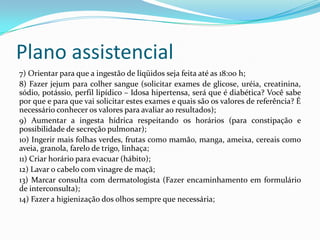 Plano assistencial
7) Orientar para que a ingestão de líqüidos seja feita até as 18:00 h;
8) Fazer jejum para colher sangue (solicitar exames de glicose, uréia, creatinina,
sódio, potássio, perfil lipídico – Idosa hipertensa, será que é diabética? Você sabe
por que e para que vai solicitar estes exames e quais são os valores de referência? É
necessário conhecer os valores para avaliar ao resultados);
9) Aumentar a ingesta hídrica respeitando os horários (para constipação e
possibilidade de secreção pulmonar);
10) Ingerir mais folhas verdes, frutas como mamão, manga, ameixa, cereais como
aveia, granola, farelo de trigo, linhaça;
11) Criar horário para evacuar (hábito);
12) Lavar o cabelo com vinagre de maçã;
13) Marcar consulta com dermatologista (Fazer encaminhamento em formulário
de interconsulta);
14) Fazer a higienização dos olhos sempre que necessária;

 