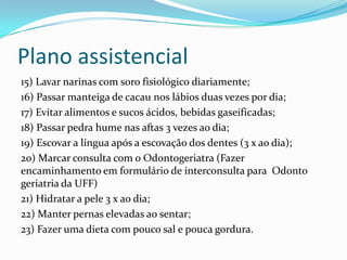 Plano assistencial
15) Lavar narinas com soro fisiológico diariamente;
16) Passar manteiga de cacau nos lábios duas vezes por dia;
17) Evitar alimentos e sucos ácidos, bebidas gaseificadas;
18) Passar pedra hume nas aftas 3 vezes ao dia;
19) Escovar a língua após a escovação dos dentes (3 x ao dia);
20) Marcar consulta com o Odontogeriatra (Fazer
encaminhamento em formulário de interconsulta para Odonto
geriatria da UFF)
21) Hidratar a pele 3 x ao dia;
22) Manter pernas elevadas ao sentar;
23) Fazer uma dieta com pouco sal e pouca gordura.

 
