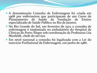  A denominação Consulta de Enfermagem foi criada em

1968 por enfermeiros que participaram de um Curso de
Planejamento de Saúde da Fundação de Ensino
especializado de Saúde Pública no Rio de Janeiro.
 No Rio Grande do Sul, em fevereiro de 1972 a consulta de
enfermagem é implantada no ambulatório do Hospital de
Clínicas de Porto Alegre sob coordenação da Professora Léa
Muxfeldt, chefe do serviço.
 Em nível nacional a consulta foi legalizada com a Lei do
exercício Profissional da Enfermagem, em junho de 1986.

 