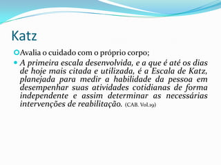 Katz
Avalia o cuidado com o próprio corpo;

 A primeira escala desenvolvida, e a que é até os dias
de hoje mais citada e utilizada, é a Escala de Katz,
planejada para medir a habilidade da pessoa em
desempenhar suas atividades cotidianas de forma

independente e assim determinar as necessárias
intervenções de reabilitação. (CAB. Vol.19)

 