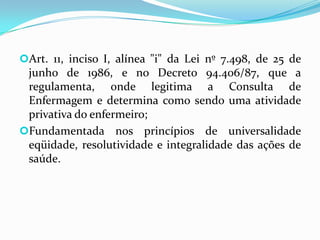 Art. 11, inciso I, alínea "i" da Lei nº 7.498, de 25 de

junho de 1986, e no Decreto 94.406/87, que a
regulamenta, onde legitima a Consulta de
Enfermagem e determina como sendo uma atividade
privativa do enfermeiro;
Fundamentada nos princípios de universalidade
eqüidade, resolutividade e integralidade das ações de
saúde.

 