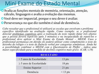 Mini Exame do Estado Mental
 Avalia as funções mentais de memória, orientação, atenção,

cálculo, linguagem e avalia a evolução das mesmas.
 Você deve ser imparcial, porque o seu dever é avaliar.
 Perseverança no que diz também é sinal de demência.
Cabe ressaltar que o profissional só utilizará as escalas que envolvam o problema
específico identificado na avaliação rápida. Como exemplo: se o profissional
detectar problemas cognitivos após a realização do teste rápido (falar três objetos
que a pessoa deverá repetí-los após 3 minutos) e na incapacidade de repetí-los o
profissional deve aplicar o Mini Exame do Estado Mental – MEEM. Caso o
profissional permaneça em dúvida ele poderá utilizar como complemento o teste do
desenho do relógio e o teste de fluência verbal por categorias semânticas. Ainda há
a possibilidade combinar o MEEM com o Questionário de Pfeffer - indica uma
maior especificidade para a medida de declínio cognitivo mais grave. (CAB, v.19)
RESULTADO
< 5 anos de Escolaridade

13 pts

≥ 5 anos de Escolaridade

18 pts

Ensino Superior

21 pts

Demência

< 13 pts

 