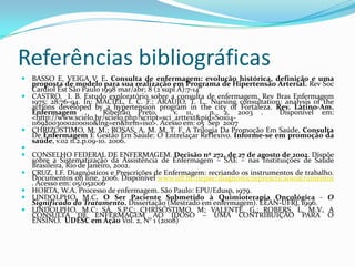 Referências bibliográficas
 BASSO E, VEIGA V. E. Consulta de enfermagem: evolução histórica, definição e uma

proposta de modelo para sua realização em Programa de Hipertensão Arterial. Rev Soc
Cardiol Est São Paulo 1998 mar/abr; 8 (2 supl A):7-14
 CASTRO, I. B. Estudo exploratório sobre a consulta de enfermagem. Rev Bras Enfermagem
1975; 28:76-94. In: MACIEL, I. C. F.; ARAUJO, T. L.. Nursing consultation: analysis of the
actions developed by a hypertension program in the city of Fortaleza. Rev. Latino-Am.
Enfermagem ,
Ribeirão Preto,
v. 11,
n. 2, 2003 .
Disponível em:
<http://www.scielo.br/scielo.php?script=sci_arttext&pid=S010411692003000200010&lng=en&nrm=iso>. Acesso em: 05 Sep 2007
 CHRIZOSTIMO, M. M.; ROSAS, A. M. M. T. F. A Trilogia Da Promoção Em Saúde, Consulta
De Enfermagem E Gestão Em Saúde: O Entrelaçar Reflexivo. Informe-se em promoção da
saúde, v.02 n.2.p.09-10. 2006.

 CONSELHO FEDERAL DE ENFERMAGEM. Decisão nº 272, de 27 de agosto de 2002. Dispõe
sobre a Sistematização da Assistência de Enfermagem – SAE – nas Instituições de Saúde
Brasileira, Rio de Janeiro, 2002.
 CRUZ, I.F. Diagnósticos e Prescrições de Enfermagem: recriando os instrumentos de trabalho.
Documentos on line, 2006. Disponível www.uff.br/nepae/diagnosticoeprescricaoinstrumentos
. Acesso em: 05/052006
 HORTA, W.A. Processo de enfermagem. São Paulo: EPU/Edusp, 1979.
 LINDOLPHO, M.C. O Ser Paciente Submetido à Quimioterapia Oncológica - O
Significado do Tratamento. Dissertação (Mestrado em enfermagem). EEAN-UFRJ, 1996.
 LINDOLPHO, M.C; SÁ, S.P.C; CHRISÓSTIMO, M; VALENTE, G.; ROBERS, L. M.V. A
CONSULTA DE ENFERMAGEM AO IDOSO – UMA CONTRIBUIÇÃO PARA O
ENSINO. UDESC em Ação Vol. 2, N° 1 (2008)

 