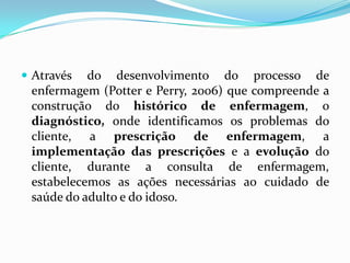  Através

do desenvolvimento do processo de
enfermagem (Potter e Perry, 2006) que compreende a
construção do histórico de enfermagem, o
diagnóstico, onde identificamos os problemas do
cliente, a prescrição de enfermagem, a
implementação das prescrições e a evolução do
cliente, durante a consulta de enfermagem,
estabelecemos as ações necessárias ao cuidado de
saúde do adulto e do idoso.

 