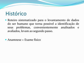 Histórico
 Roteiro sistematizado para o levantamento de dados

do ser humano que torna possível a identificação de
seus problemas, convenientemente analisados e
avaliados, levam ao segundo passo.
 Anamnese + Exame físico

 