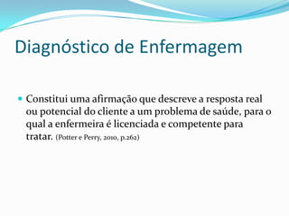 Diagnóstico de Enfermagem
 Constitui uma afirmação que descreve a resposta real

ou potencial do cliente a um problema de saúde, para o
qual a enfermeira é licenciada e competente para
tratar. (Potter e Perry, 2010, p.262)

 