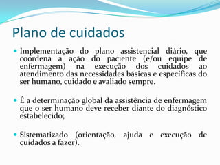 Plano de cuidados
 Implementação do plano assistencial diário, que

coordena a ação do paciente (e/ou equipe de
enfermagem) na execução dos cuidados ao
atendimento das necessidades básicas e específicas do
ser humano, cuidado e avaliado sempre.

 É a determinação global da assistência de enfermagem

que o ser humano deve receber diante do diagnóstico
estabelecido;

 Sistematizado (orientação, ajuda e execução de

cuidados a fazer).

 