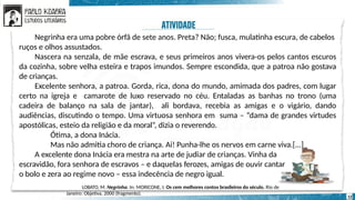 Negrinha
12
Negrinha era uma pobre órfã de sete anos. Preta? Não; fusca, mulatinha escura, de cabelos
ruços e olhos assustados.
Nascera na senzala, de mãe escrava, e seus primeiros anos vivera-os pelos cantos escuros
da cozinha, sobre velha esteira e trapos imundos. Sempre escondida, que a patroa não gostava
de crianças.
Excelente senhora, a patroa. Gorda, rica, dona do mundo, amimada dos padres, com lugar
certo na igreja e camarote de luxo reservado no céu. Entaladas as banhas no trono (uma
cadeira de balanço na sala de jantar), ali bordava, recebia as amigas e o vigário, dando
audiências, discutindo o tempo. Uma virtuosa senhora em suma – “dama de grandes virtudes
apostólicas, esteio da religião e da moral”, dizia o reverendo.
Ótima, a dona Inácia.
Mas não admitia choro de criança. Ai! Punha-lhe os nervos em carne viva.[...]
A excelente dona Inácia era mestra na arte de judiar de crianças. Vinha da
escravidão, fora senhora de escravos – e daquelas ferozes, amigas de ouvir cantar
o bolo e zera ao regime novo – essa indecência de negro igual.
LOBATO, M. Negrinha. In: MORICONE, I. Os cem melhores contos brasileiros do século. Rio de
Janeiro: Objetiva, 2000 (fragmento).
 